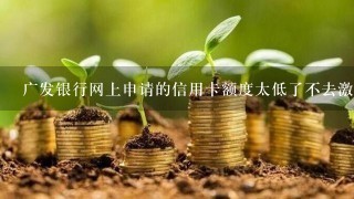 广发银行网上申请的信用卡额度太低了不去激活会怎么样