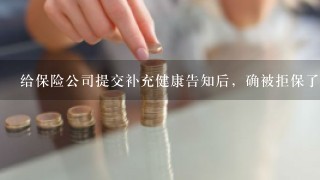 给保险公司提交补充健康告知后，确被拒保了，求助各位