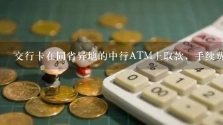 交行卡在同省异地的中行ATM上取款，手续费？？