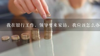 我在银行工作，领导要来家访，我应该怎么办呀？