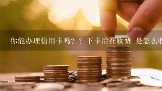 你能办理信用卡吗？？下卡后在收费 是怎么收费的