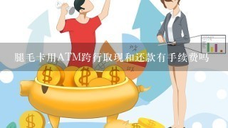 腿毛卡用ATM跨行取现和还款有手续费吗