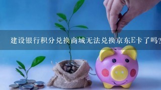 建设银行积分兑换商城无法兑换京东E卡了吗？怎么没有京东劵的兑换了