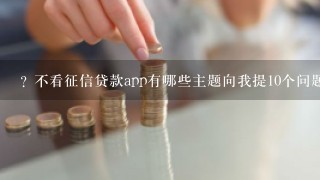 ? 不看征信贷款app有哪些主题向我提10个问题?